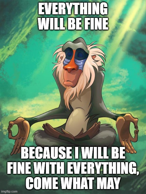 Here's a mantra of acceptance for the anxious: | EVERYTHING WILL BE FINE; BECAUSE I WILL BE
FINE WITH EVERYTHING,
COME WHAT MAY | image tagged in rafiki wisdom,anxiety,uncertainty,acceptance,this is fine,this is fine dog | made w/ Imgflip meme maker