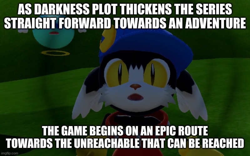 Klonoa Phantasy Reverie presents: | AS DARKNESS PLOT THICKENS THE SERIES STRAIGHT FORWARD TOWARDS AN ADVENTURE; THE GAME BEGINS ON AN EPIC ROUTE TOWARDS THE UNREACHABLE THAT CAN BE REACHED | image tagged in klonoa,namco,bandainamco,namcobandai,bamco,smashbroscontender | made w/ Imgflip meme maker