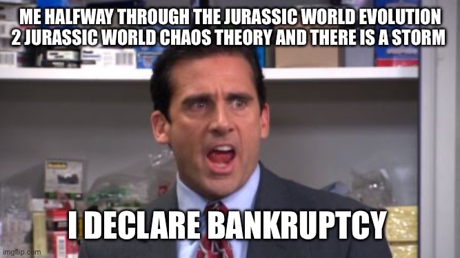 the office bankruptcy | ME HALFWAY THROUGH THE JURASSIC WORLD EVOLUTION 2 JURASSIC WORLD CHAOS THEORY AND THERE IS A STORM; I DECLARE BANKRUPTCY | image tagged in the office bankruptcy | made w/ Imgflip meme maker