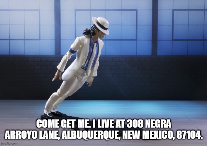  Michael Jackson smooth criminal lean  | COME GET ME. I LIVE AT 308 NEGRA ARROYO LANE, ALBUQUERQUE, NEW MEXICO, 87104. | image tagged in michael jackson smooth criminal lean | made w/ Imgflip meme maker