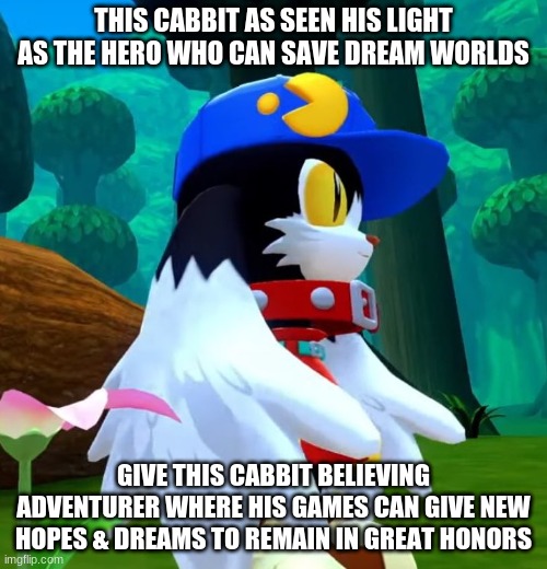 Where Klonoa goes he grows into an inspired warrior | THIS CABBIT AS SEEN HIS LIGHT AS THE HERO WHO CAN SAVE DREAM WORLDS; GIVE THIS CABBIT BELIEVING ADVENTURER WHERE HIS GAMES CAN GIVE NEW HOPES & DREAMS TO REMAIN IN GREAT HONORS | image tagged in klonoa,namco,bandainamco,namcobandai,bamco,smashbroscontender | made w/ Imgflip meme maker