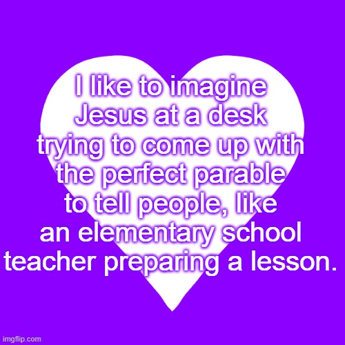 gotta make sure its clear, simple, and interesting | I like to imagine Jesus at a desk trying to come up with the perfect parable to tell people, like an elementary school teacher preparing a lesson. | image tagged in white heart purple background | made w/ Imgflip meme maker