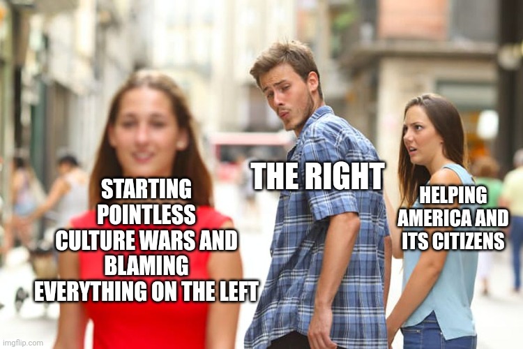 Distracted Boyfriend Meme | STARTING POINTLESS CULTURE WARS AND BLAMING EVERYTHING ON THE LEFT THE RIGHT HELPING AMERICA AND ITS CITIZENS | image tagged in memes,distracted boyfriend | made w/ Imgflip meme maker