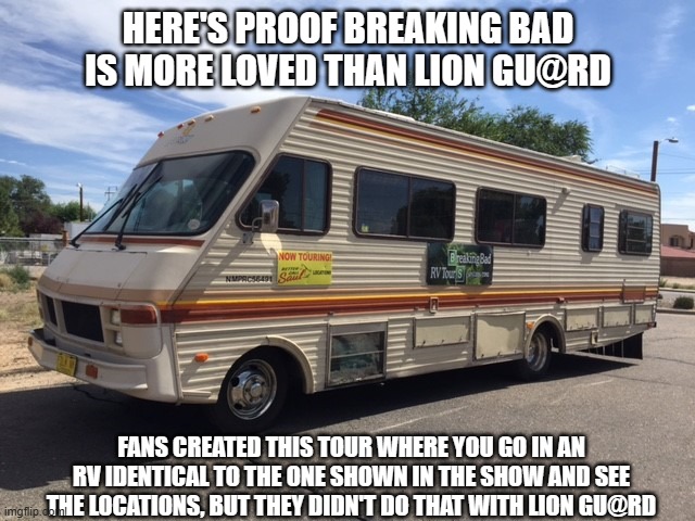 The template is a picture of the RV that is used for the tours, and the comments are disabled so no one complains about me compa | HERE'S PROOF BREAKING BAD IS MORE LOVED THAN LION GU@RD; FANS CREATED THIS TOUR WHERE YOU GO IN AN RV IDENTICAL TO THE ONE SHOWN IN THE SHOW AND SEE THE LOCATIONS, BUT THEY DIDN'T DO THAT WITH LION GU@RD | image tagged in rv | made w/ Imgflip meme maker