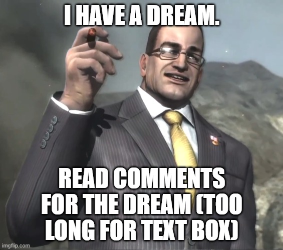 i have a dream. | I HAVE A DREAM. READ COMMENTS FOR THE DREAM (TOO LONG FOR TEXT BOX) | image tagged in senator armstrong | made w/ Imgflip meme maker