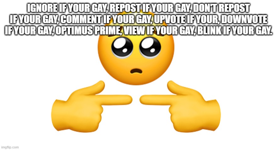 (: | IGNORE IF YOUR GAY, REPOST IF YOUR GAY, DON'T REPOST IF YOUR GAY, COMMENT IF YOUR GAY, UPVOTE IF YOUR, DOWNVOTE IF YOUR GAY, OPTIMUS PRIME, VIEW IF YOUR GAY, BLINK IF YOUR GAY. | image tagged in shy emoji | made w/ Imgflip meme maker