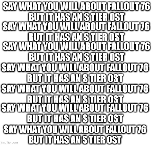 this is me when say what you will about fallout 76 but it has an s tier ost | SAY WHAT YOU WILL ABOUT FALLOUT 76
BUT IT HAS AN S TIER OST; SAY WHAT YOU WILL ABOUT FALLOUT 76
BUT IT HAS AN S TIER OST; SAY WHAT YOU WILL ABOUT FALLOUT 76
BUT IT HAS AN S TIER OST; SAY WHAT YOU WILL ABOUT FALLOUT 76
BUT IT HAS AN S TIER OST; SAY WHAT YOU WILL ABOUT FALLOUT 76
BUT IT HAS AN S TIER OST; SAY WHAT YOU WILL ABOUT FALLOUT 76
BUT IT HAS AN S TIER OST; SAY WHAT YOU WILL ABOUT FALLOUT 76
BUT IT HAS AN S TIER OST | image tagged in this is so me when,say what you will about fallout 76 but it has an s tier ost | made w/ Imgflip meme maker