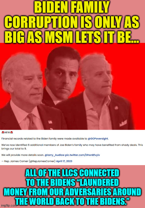 “We still have more family members that we suspect were involved. This is a family affair… Stay tuned" | BIDEN FAMILY CORRUPTION IS ONLY AS BIG AS MSM LETS IT BE…; ALL OF THE LLCS CONNECTED TO THE BIDENS “LAUNDERED MONEY FROM OUR ADVERSARIES AROUND THE WORLD BACK TO THE BIDENS.” | image tagged in biden,crime,family | made w/ Imgflip meme maker