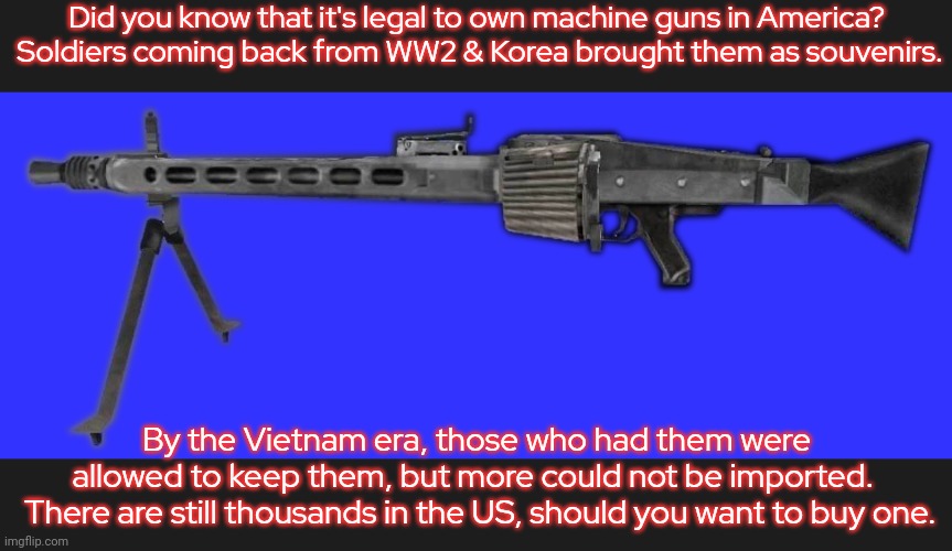 At least owners have to register them. | Did you know that it's legal to own machine guns in America?  Soldiers coming back from WW2 & Korea brought them as souvenirs. By the Vietnam era, those who had them were allowed to keep them, but more could not be imported. 
 There are still thousands in the US, should you want to buy one. | image tagged in mg42,second amendment,dangerous | made w/ Imgflip meme maker