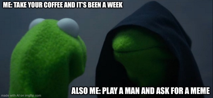 Evil Kermit | ME: TAKE YOUR COFFEE AND IT'S BEEN A WEEK; ALSO ME: PLAY A MAN AND ASK FOR A MEME | image tagged in memes,evil kermit,ai meme | made w/ Imgflip meme maker