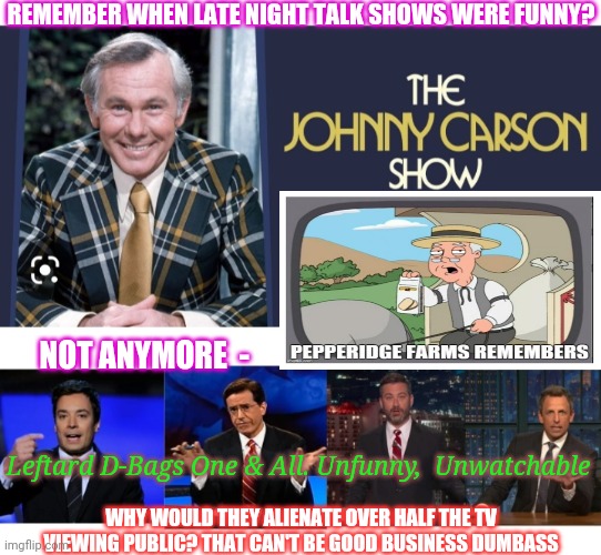 A long time ago in a galaxy far, far away... | REMEMBER WHEN LATE NIGHT TALK SHOWS WERE FUNNY? NOT ANYMORE  -; Leftard D-Bags One & All. Unfunny,  Unwatchable; WHY WOULD THEY ALIENATE OVER HALF THE TV VIEWING PUBLIC? THAT CAN'T BE GOOD BUSINESS DUMBASS | image tagged in libtards,dumbass,butthurt liberals,you're fired,vote trump | made w/ Imgflip meme maker