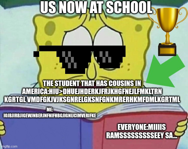 Us at school now. | US NOW AT SCHOOL; THE STUDENT THAT HAS COUSINS IN AMERICA:HIU>DHUEJHDERKJFRJKHGFNEJLFMKLTRN KGRTGL VMDFGKJVJKSGNRELGKSNFGNKMRERHKMFDMLKGRTML; ME: IOJBJIRBJIGEWJNBERJNFNIFHBGJIGNIJCIMVERIFKE; EVERYONE:MIIIIS RAMSSSSSSSSSEEY SA... | image tagged in cross eyed spongebob | made w/ Imgflip meme maker