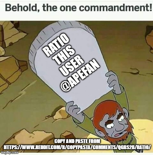 lets ratio apefan | RATIO THIS USER
@APEFAN; COPY AND PASTE FROM HTTPS://WWW.REDDIT.COM/R/COPYPASTA/COMMENTS/QGBS2B/RATIO/ | image tagged in behold the one commandment,ratio this guy | made w/ Imgflip meme maker