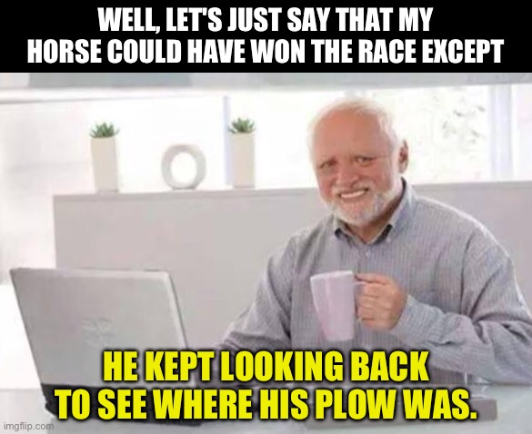 Horse race | WELL, LET'S JUST SAY THAT MY HORSE COULD HAVE WON THE RACE EXCEPT; HE KEPT LOOKING BACK TO SEE WHERE HIS PLOW WAS. | image tagged in harold | made w/ Imgflip meme maker