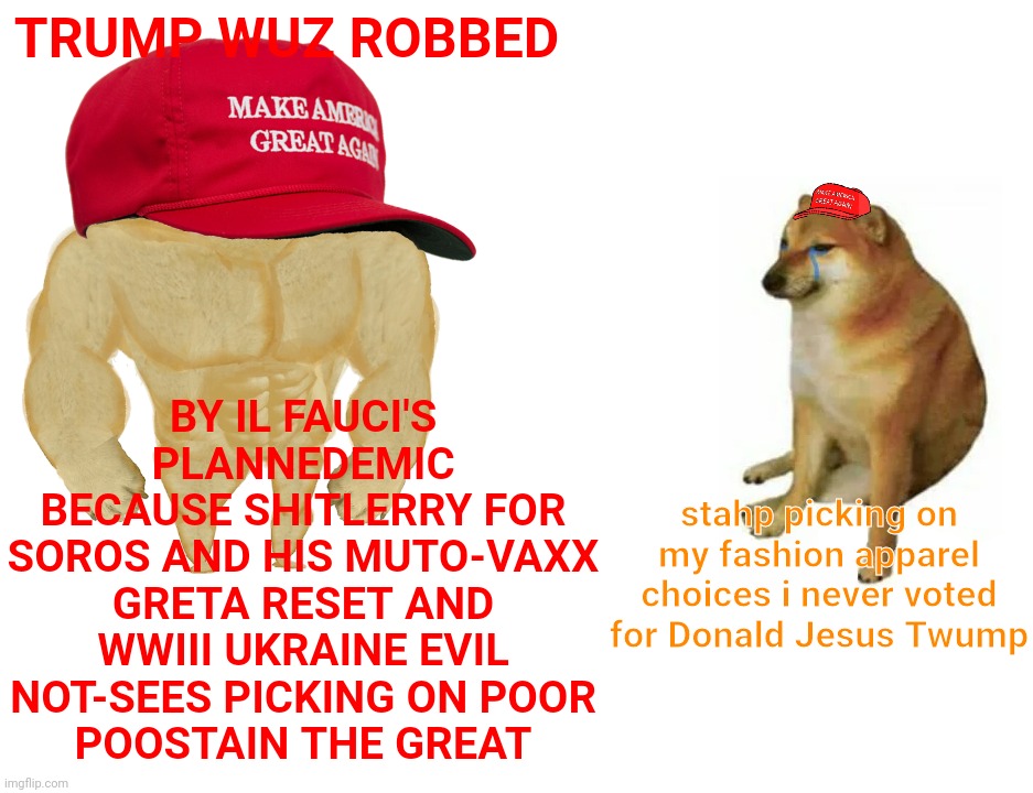 The Eviloids are coming to mutate the innocents | BY IL FAUCI'S PLANNEDEMIC
BECAUSE SHITLERRY FOR
SOROS AND HIS MUTO-VAXX GRETA RESET AND WWIII UKRAINE EVIL NOT-SEES PICKING ON POOR
POOSTAIN THE GREAT; TRUMP WUZ ROBBED; stahp picking on my fashion apparel choices i never voted for Donald Jesus Twump | image tagged in memes,buff doge vs cheems,maga,conspiracy theory,tin foil hat,get a hobby you doinks | made w/ Imgflip meme maker