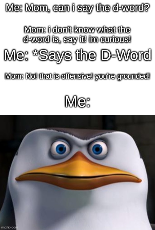 i found this image on the dark web | Me: Mom, can i say the d-word? Mom: i don't know what the d-word is, say it! im curious! Me: *Says the D-Word; Mom: No! that is offensive! you're grounded! Me: | image tagged in memes,funny,mad penguin,mom,swearing | made w/ Imgflip meme maker