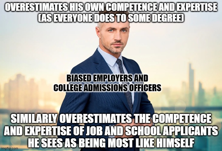 And the people who think these biases don't exist are the ones that overestimate themselves the most. | OVERESTIMATES HIS OWN COMPETENCE AND EXPERTISE
(AS EVERYONE DOES TO SOME DEGREE); BIASED EMPLOYERS AND
COLLEGE ADMISSIONS OFFICERS; SIMILARLY OVERESTIMATES THE COMPETENCE
AND EXPERTISE OF JOB AND SCHOOL APPLICANTS
HE SEES AS BEING MOST LIKE HIMSELF | image tagged in bias,affirmative action,job interview,racism,sexism,prejudice | made w/ Imgflip meme maker