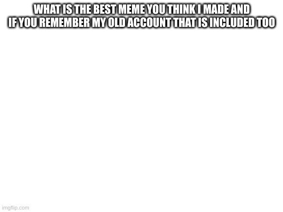 Blank White Template | WHAT IS THE BEST MEME YOU THINK I MADE AND IF YOU REMEMBER MY OLD ACCOUNT THAT IS INCLUDED TOO | image tagged in blank white template | made w/ Imgflip meme maker