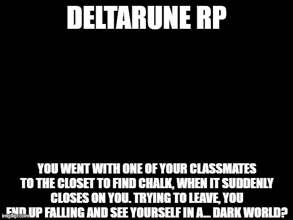 Rules in comments! | DELTARUNE RP; YOU WENT WITH ONE OF YOUR CLASSMATES TO THE CLOSET TO FIND CHALK, WHEN IT SUDDENLY CLOSES ON YOU. TRYING TO LEAVE, YOU END UP FALLING AND SEE YOURSELF IN A... DARK WORLD? | image tagged in deltarune,roleplay,roleplaying | made w/ Imgflip meme maker