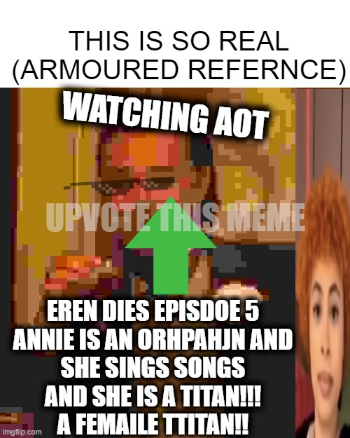 Laughing Leo Meme | THIS IS SO REAL (ARMOURED REFERNCE); WATCHING AOT; EREN DIES EPISDOE 5

ANNIE IS AN ORHPAHJN AND SHE SINGS SONGS
AND SHE IS A TITAN!!! A FEMAILE TTITAN!! UPVOTE THIS MEME | image tagged in memes,laughing leo | made w/ Imgflip meme maker