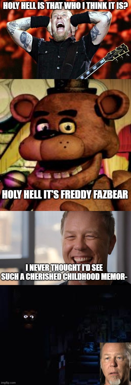 me when | HOLY HELL IS THAT WHO I THINK IT IS? HOLY HELL IT'S FREDDY FAZBEAR; I NEVER THOUGHT I'D SEE SUCH A CHERISHED CHILDHOOD MEMOR- | image tagged in metallica,freddy fazbear,james hetfield,power out | made w/ Imgflip meme maker