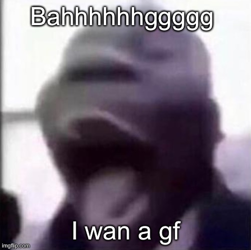 Kys | Bahhhhhhggggg; I wan a gf | image tagged in for the love of god another guy screaming | made w/ Imgflip meme maker