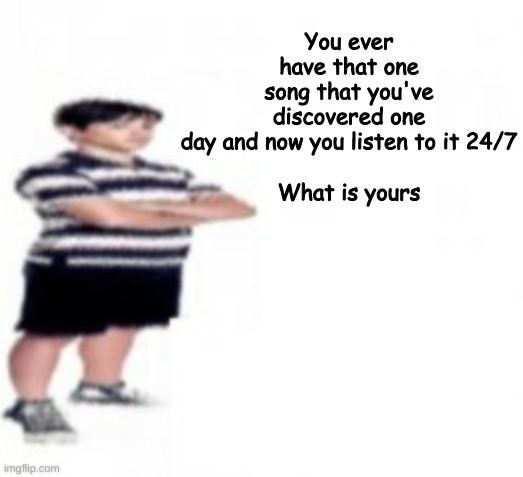 You ever have that one song that you've discovered one day and now you listen to it 24/7
 
What is yours | made w/ Imgflip meme maker