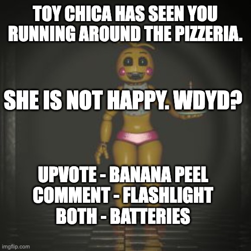 Another rp! (you can request another in the comments) | TOY CHICA HAS SEEN YOU RUNNING AROUND THE PIZZERIA. SHE IS NOT HAPPY. WDYD? UPVOTE - BANANA PEEL
COMMENT - FLASHLIGHT
BOTH - BATTERIES | image tagged in roleplaying,don't get horny,over toy chica,please | made w/ Imgflip meme maker