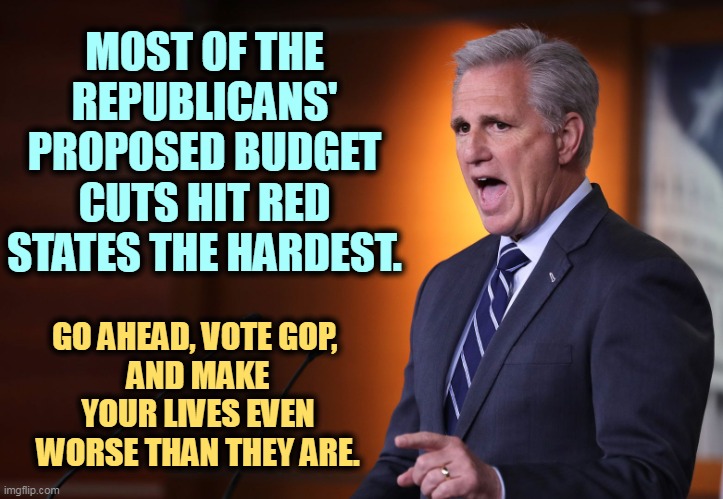 GOP - they'll sell you out for power. | MOST OF THE REPUBLICANS' PROPOSED BUDGET CUTS HIT RED STATES THE HARDEST. GO AHEAD, VOTE GOP, 
AND MAKE YOUR LIVES EVEN WORSE THAN THEY ARE. | image tagged in kevin mccarthy - professional liar anti-american,republicans,budget cuts,red states,fools | made w/ Imgflip meme maker