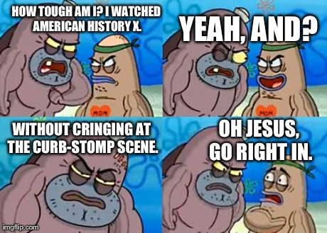I Just Had to Make This One Before Anyone Else Did | HOW TOUGH AM I? I WATCHED AMERICAN HISTORY X. YEAH, AND? WITHOUT CRINGING AT THE CURB-STOMP SCENE. OH JESUS, GO RIGHT IN. | image tagged in memes,how tough are you | made w/ Imgflip meme maker