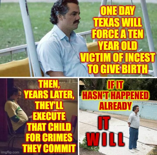 R E P U B L I C A N S.  Are.  Hypocrites. | ONE DAY TEXAS WILL FORCE A TEN YEAR OLD VICTIM OF INCEST TO GIVE BIRTH; THEN, YEARS LATER, THEY'LL EXECUTE THAT CHILD FOR CRIMES THEY COMMIT; IF IT HASN'T HAPPENED ALREADY; IT  W I L L | image tagged in memes,sad pablo escobar,scumbag republicans,deplorable,disgusting,conservative hypocrisy | made w/ Imgflip meme maker