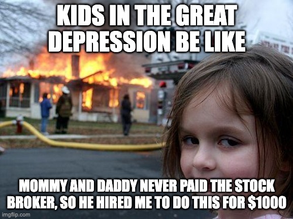 Disaster Girl Meme | KIDS IN THE GREAT DEPRESSION BE LIKE; MOMMY AND DADDY NEVER PAID THE STOCK BROKER, SO HE HIRED ME TO DO THIS FOR $1000 | image tagged in memes,disaster girl | made w/ Imgflip meme maker