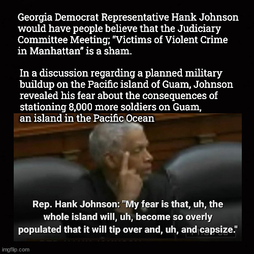 What if Guam tips over and capsizes? | Georgia Democrat Representative Hank Johnson
would have people believe that the Judiciary
Committee Meeting; “Victims of Violent Crime
in Manhattan” is a sham. In a discussion regarding a planned military
buildup on the Pacific island of Guam, Johnson
revealed his fear about the consequences of
stationing 8,000 more soldiers on Guam, 
an island in the Pacific Ocean | image tagged in hank johnson,nyc judiciary committee meeting,victims of violent crime in nyc | made w/ Imgflip meme maker