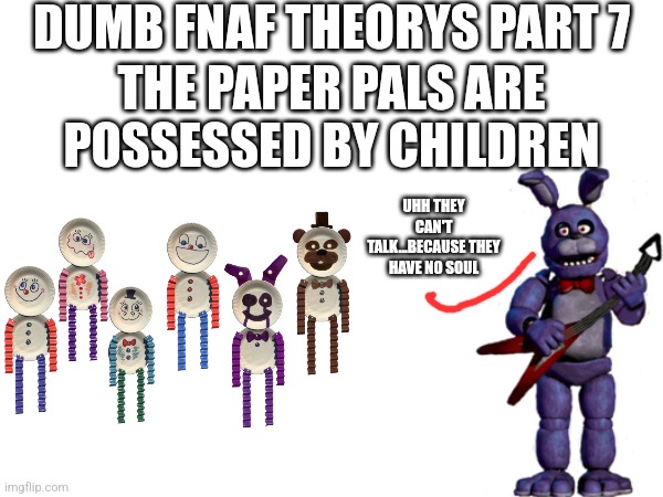 Dumb FNaF Theorys Part 7 | DUMB FNAF THEORYS PART 7; THE PAPER PALS ARE POSSESSED BY CHILDREN; UHH THEY CAN'T TALK...BECAUSE THEY HAVE NO SOUL | image tagged in fnaf | made w/ Imgflip meme maker