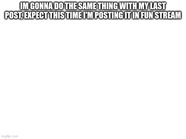IM GONNA DO THE SAME THING WITH MY LAST POST, EXPECT THIS TIME I'M POSTING IT IN FUN STREAM | made w/ Imgflip meme maker