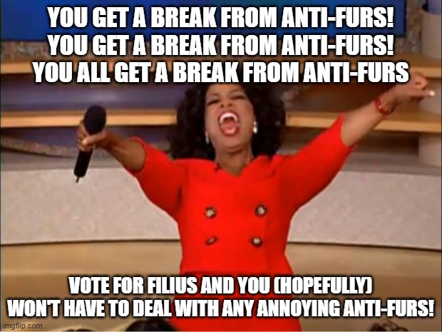 vote for me and i'll make sure you won't have to deal with antis (for a while at least) | YOU GET A BREAK FROM ANTI-FURS! YOU GET A BREAK FROM ANTI-FURS! YOU ALL GET A BREAK FROM ANTI-FURS; VOTE FOR FILIUS AND YOU (HOPEFULLY) WON'T HAVE TO DEAL WITH ANY ANNOYING ANTI-FURS! | image tagged in memes,oprah you get a | made w/ Imgflip meme maker