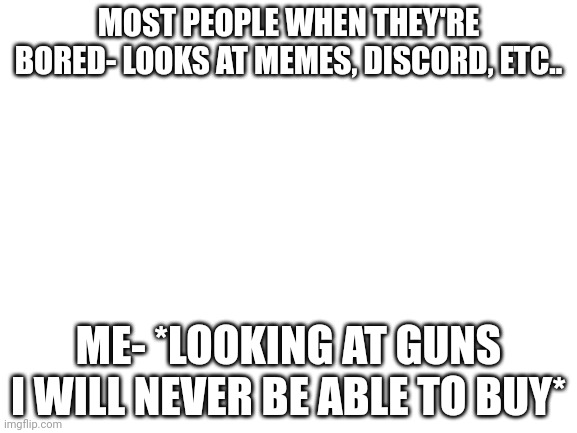 Blank White Template | MOST PEOPLE WHEN THEY'RE BORED- LOOKS AT MEMES, DISCORD, ETC.. ME- *LOOKING AT GUNS I WILL NEVER BE ABLE TO BUY* | image tagged in blank white template | made w/ Imgflip meme maker