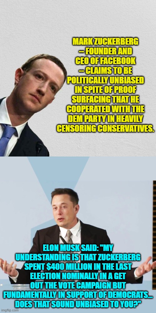 The truth hurts eh Zuckerberg? | MARK ZUCKERBERG -- FOUNDER AND CEO OF FACEBOOK -- CLAIMS TO BE POLITICALLY UNBIASED IN SPITE OF PROOF SURFACING THAT HE COOPERATED WITH THE DEM PARTY IN HEAVILY CENSORING CONSERVATIVES. ELON MUSK SAID: "MY UNDERSTANDING IS THAT ZUCKERBERG SPENT $400 MILLION IN THE LAST ELECTION NOMINALLY IN A GET OUT THE VOTE CAMPAIGN BUT FUNDAMENTALLY IN SUPPORT OF DEMOCRATS... DOES THAT SOUND UNBIASED TO YOU?" | image tagged in mark zuckerberg | made w/ Imgflip meme maker