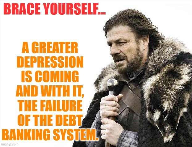 Brace Yourselves X is Coming | A GREATER DEPRESSION IS COMING AND WITH IT, THE FAILURE OF THE DEBT BANKING SYSTEM. BRACE YOURSELF... | image tagged in memes,brace yourselves x is coming | made w/ Imgflip meme maker