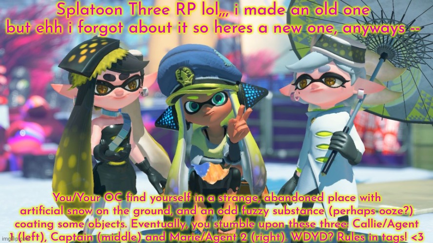 lol I haven't rlly rp'd in a while so i might suck | Splatoon Three RP lol,,, i made an old one but ehh i forgot about it so heres a new one, anyways --; You/Your OC find yourself in a strange, abandoned place with artificial snow on the ground, and an odd fuzzy substance (perhaps ooze?) coating some objects. Eventually, you stumble upon these three: Callie/Agent 1 (left), Captain (middle) and Marie/Agent 2 (right). WDYD? Rules in tags! <3 | image tagged in inkling or octoling ocs preferred but not needed,joke ocs okay,no romance or erp ew,some splatoon knowledge required,no op ocs | made w/ Imgflip meme maker