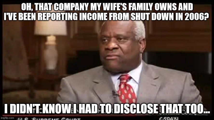 Yet more things Thomas didn't disclose. Weird. | OH, THAT COMPANY MY WIFE'S FAMILY OWNS AND I'VE BEEN REPORTING INCOME FROM SHUT DOWN IN 2006? I DIDN'T KNOW I HAD TO DISCLOSE THAT TOO... | image tagged in justice clarence thomas | made w/ Imgflip meme maker