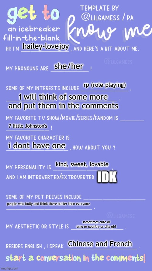 Get to know fill in the blank | hailey-lovejoy; she/her; rp (role-playing); i will think of some more and put them in the comments; 7 little Johnston's; i dont have one; kind, sweet, lovable; IDK; people who bully and think there better then everyone; sometimes cute or emo or country or city girl; Chinese and French | image tagged in get to know fill in the blank | made w/ Imgflip meme maker