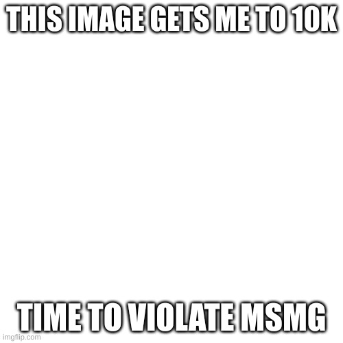 Blank Transparent Square | THIS IMAGE GETS ME TO 10K; TIME TO VIOLATE MSMG | image tagged in memes,blank transparent square | made w/ Imgflip meme maker