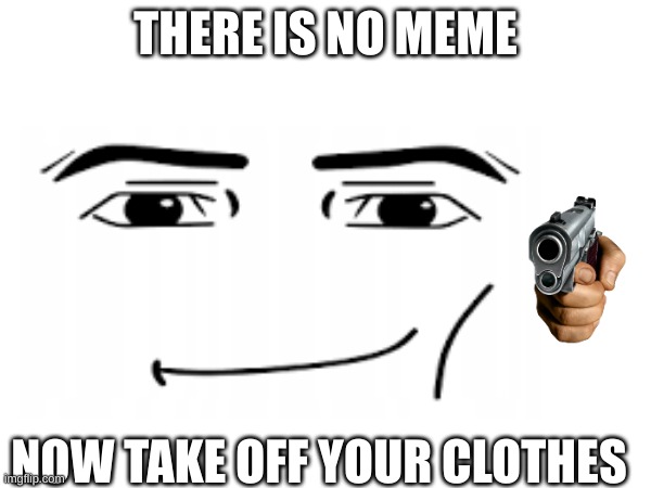 ruh oh | THERE IS NO MEME; NOW TAKE OFF YOUR CLOTHES | made w/ Imgflip meme maker