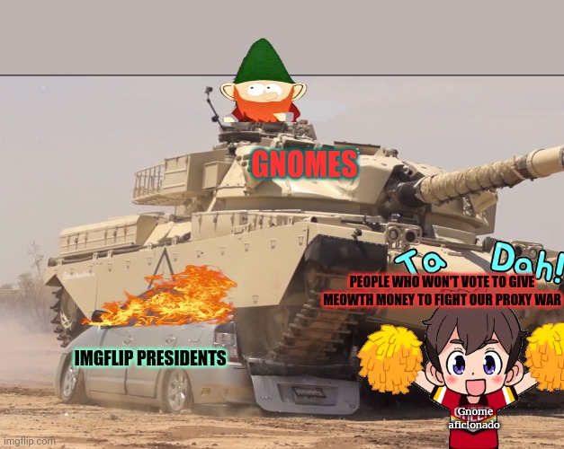 How dew we know you're not all tools of princess poppy? | GNOMES; PEOPLE WHO WON'T VOTE TO GIVE MEOWTH MONEY TO FIGHT OUR PROXY WAR; IMGFLIP PRESIDENTS; Gnome aficionado | image tagged in tank,give meowth,your money,or youre a traitor | made w/ Imgflip meme maker