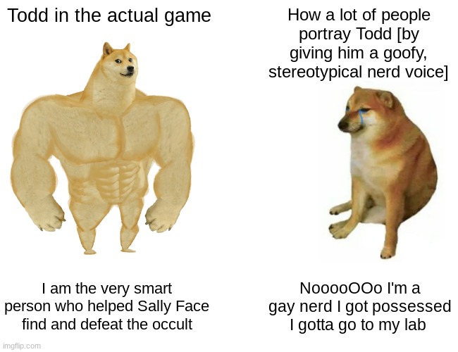 Buff Doge vs. Cheems | Todd in the actual game; How a lot of people portray Todd [by giving him a goofy, stereotypical nerd voice]; I am the very smart person who helped Sally Face find and defeat the occult; NooooOOo I'm a gay nerd I got possessed I gotta go to my lab | image tagged in memes,buff doge vs cheems | made w/ Imgflip meme maker