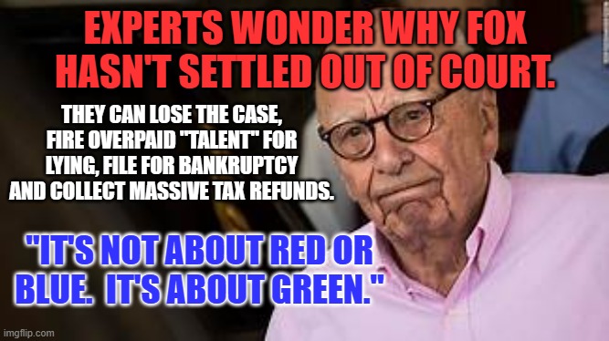 A Multi-Billionaire can win by losing. | EXPERTS WONDER WHY FOX HASN'T SETTLED OUT OF COURT. THEY CAN LOSE THE CASE, FIRE OVERPAID "TALENT" FOR LYING, FILE FOR BANKRUPTCY AND COLLECT MASSIVE TAX REFUNDS. "IT'S NOT ABOUT RED OR BLUE.  IT'S ABOUT GREEN." | image tagged in politics | made w/ Imgflip meme maker