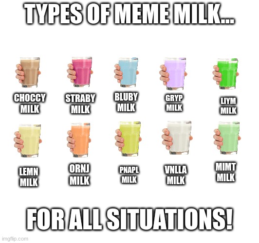 TYPES OF MEME MILK... BLUBY
MILK; CHOCCY
MILK; STRABY
MILK; GRYP
MILK; LIYM
MILK; MIMT
MILK; ORNJ
MILK; VNLLA
MILK; PNAPL
MILK; LEMN
MILK; FOR ALL SITUATIONS! | image tagged in milk,meme,choccy milk,straby milk | made w/ Imgflip meme maker