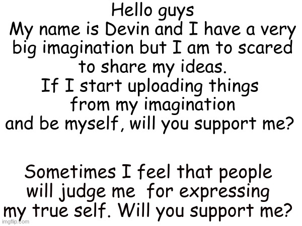 Will you? | Hello guys
My name is Devin and I have a very
big imagination but I am to scared
to share my ideas. If I start uploading things 
from my imagination and be myself, will you support me? Sometimes I feel that people will judge me  for expressing my true self. Will you support me? | image tagged in dont judge me,please,imagination,meme | made w/ Imgflip meme maker