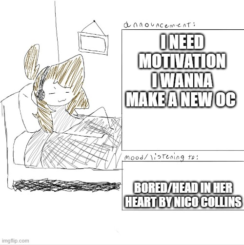 idk | I NEED MOTIVATION I WANNA MAKE A NEW OC; BORED/HEAD IN HER HEART BY NICO COLLINS | image tagged in lonleychickennuggets announcment template | made w/ Imgflip meme maker